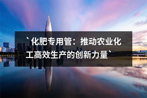 化肥專用管：推動(dòng)農(nóng)業(yè)化工高效生產(chǎn)的創(chuàng)新力量