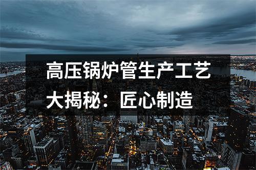 高壓鍋爐管生產(chǎn)工藝大揭秘：匠心制造