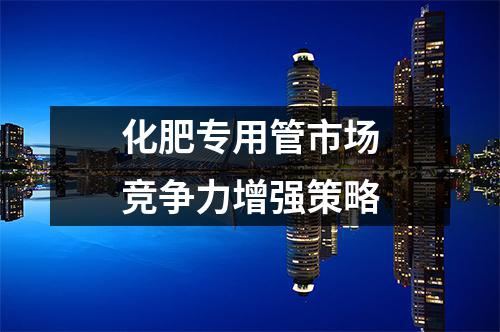 化肥專用管市場(chǎng)競(jìng)爭(zhēng)力增強(qiáng)策略